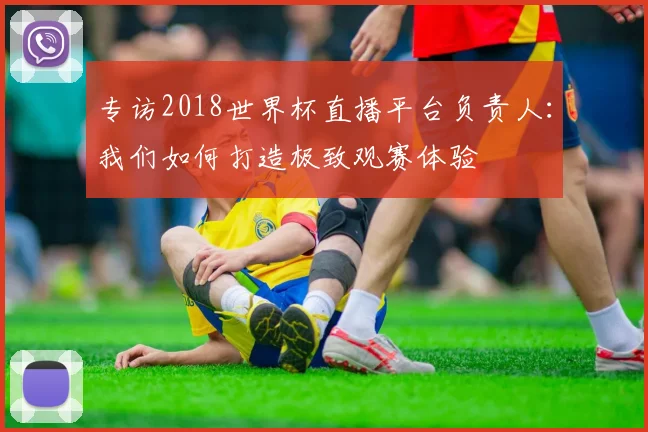 专访2018世界杯直播平台负责人：我们如何打造极致观赛体验