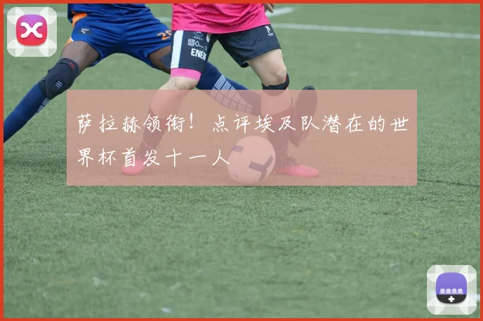 萨拉赫领衔！点评埃及队潜在的世界杯首发十一人